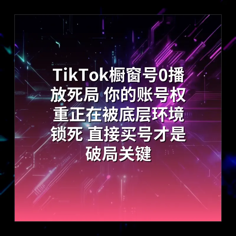 TikTok橱窗号0播放死局 你的账号权重正在被底层环境锁死 直接买号才是破局关键