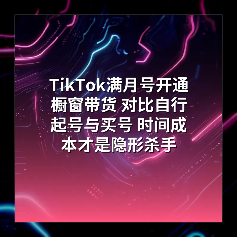 TikTok满月号开通橱窗带货 对比自行起号与买号 时间成本才是隐形杀手