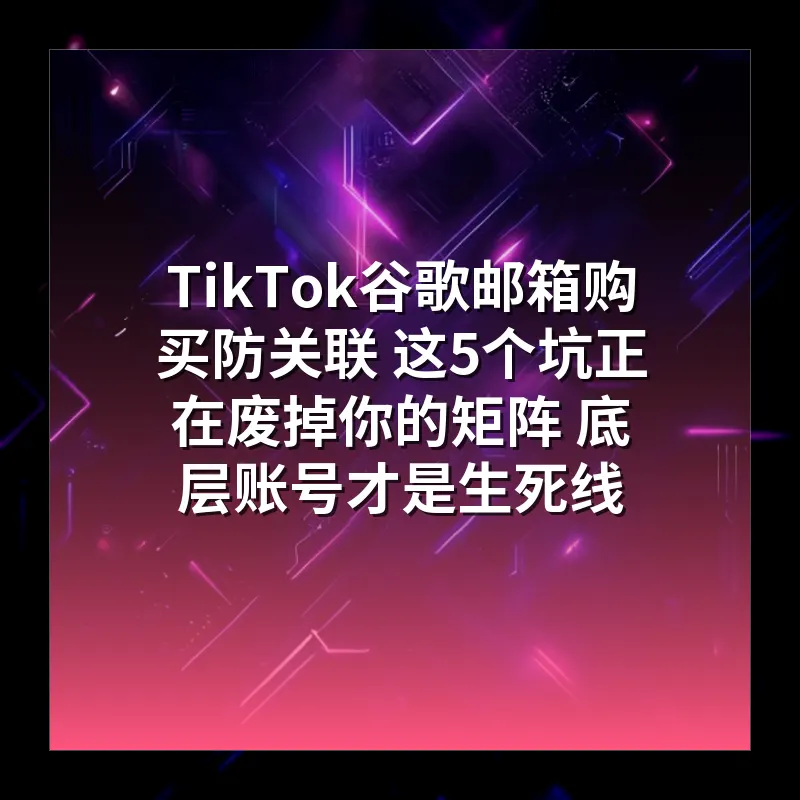 TikTok谷歌邮箱购买防关联 这5个坑正在废掉你的矩阵 底层账号才是生死线