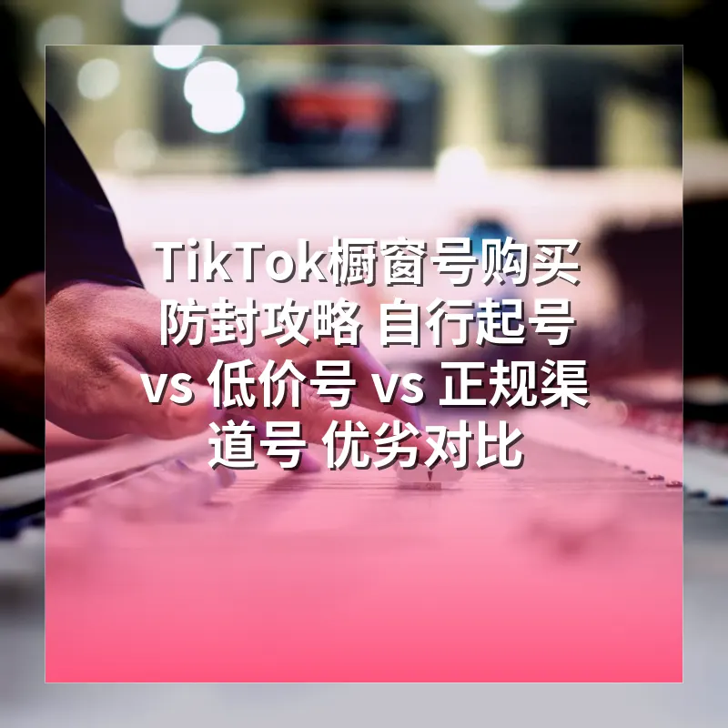 TikTok橱窗号购买防封攻略 自行起号 vs 低价号 vs 正规渠道号 优劣对比