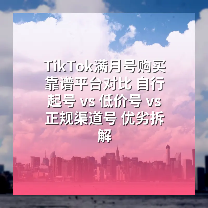 TikTok满月号购买靠谱平台对比 自行起号 vs 低价号 vs 正规渠道号 优劣拆解