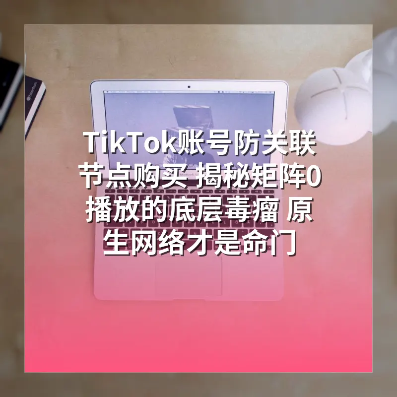 TikTok账号防关联节点购买 揭秘矩阵0播放的底层毒瘤 原生网络才是命门