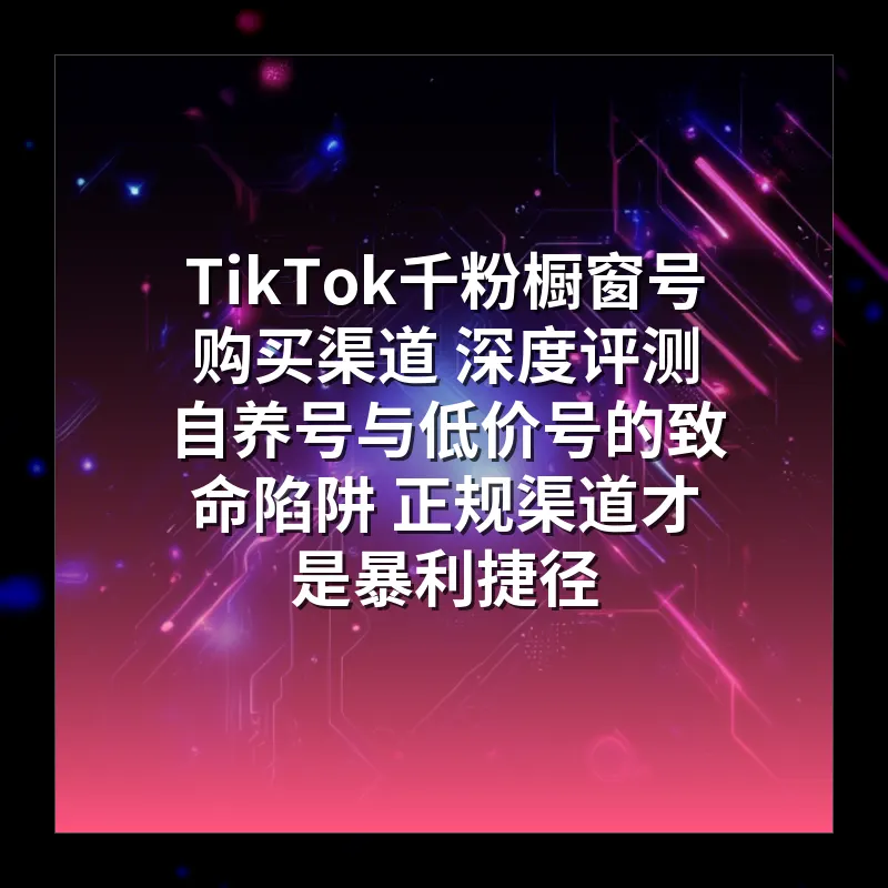 TikTok千粉橱窗号购买渠道 深度评测 自养号与低价号的致命陷阱 正规渠道才是暴利捷径