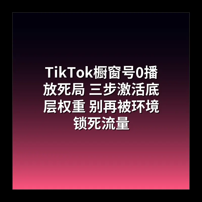 TikTok橱窗号0播放死局 三步激活底层权重 别再被环境锁死流量