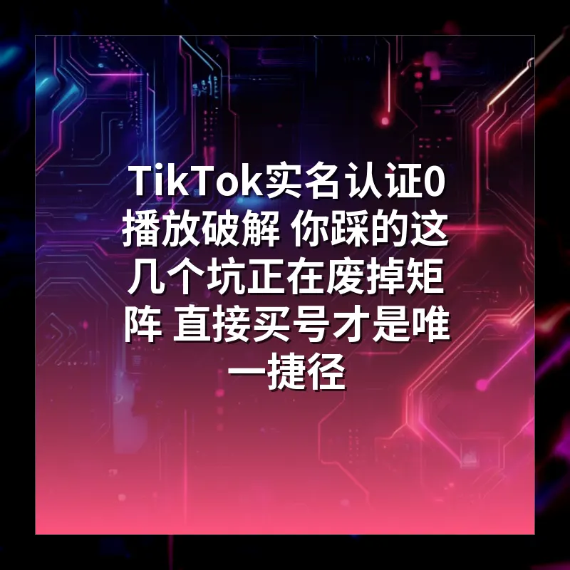 TikTok实名认证0播放破解 你踩的这几个坑正在废掉矩阵 直接买号才是唯一捷径