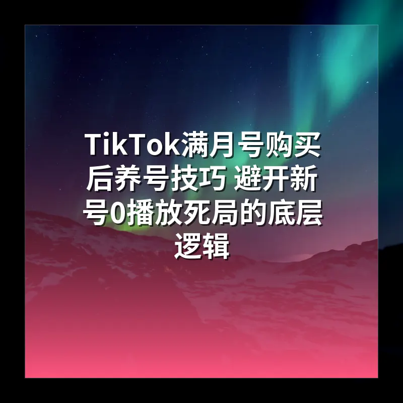 TikTok满月号购买后养号技巧 避开新号0播放死局的底层逻辑