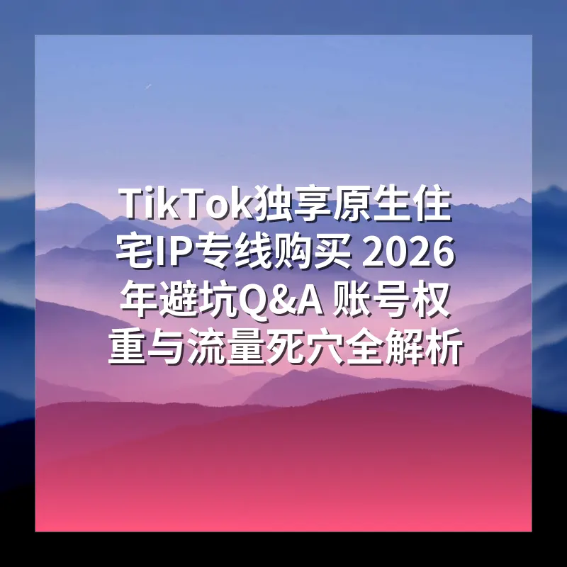 TikTok独享原生住宅IP专线购买 2026年避坑Q&A 账号权重与流量死穴全解析