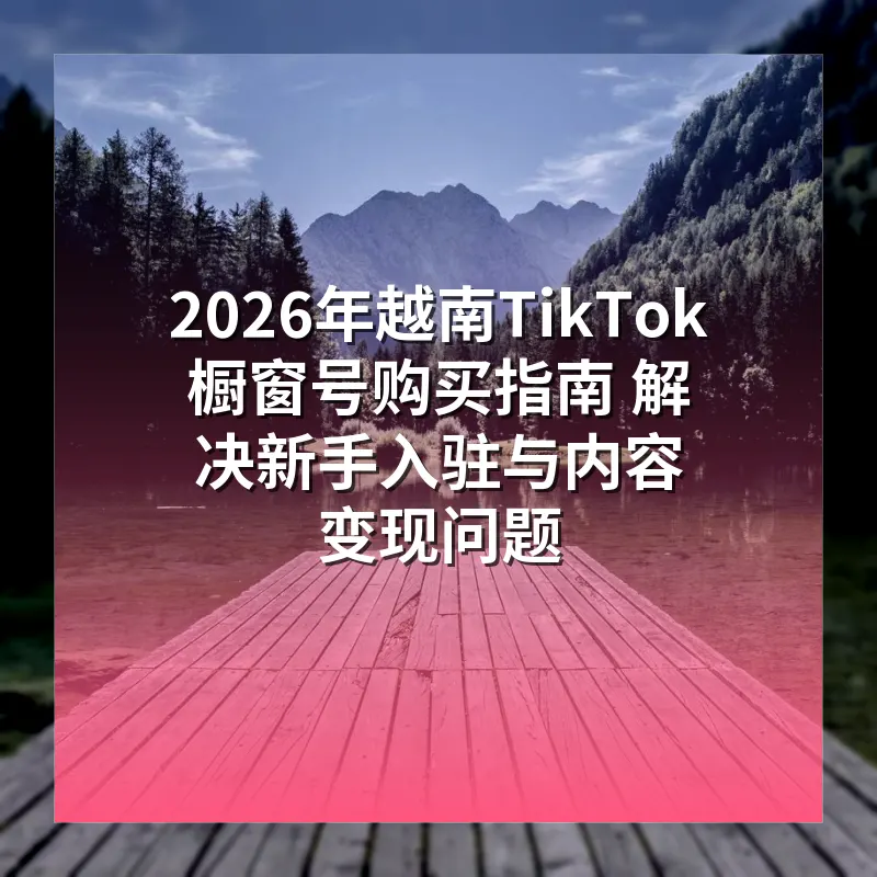 2026年越南TikTok橱窗号购买指南 解决新手入驻与内容变现问题