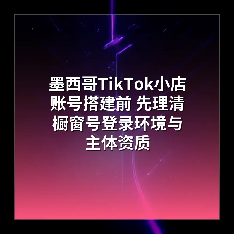 墨西哥TikTok小店账号搭建前 先理清橱窗号登录环境与主体资质